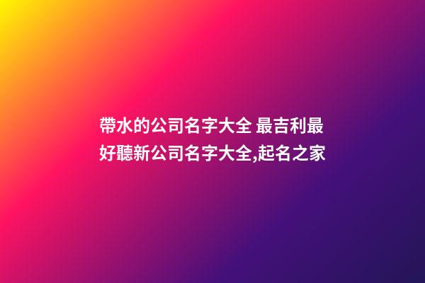 帶水的公司名字大全 最吉利最好聽新公司名字大全,起名之家